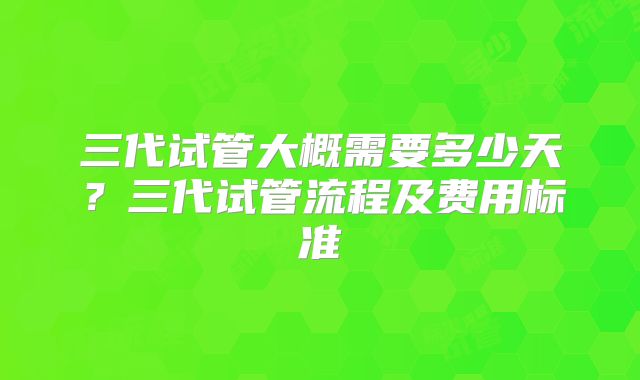 三代试管大概需要多少天？三代试管流程及费用标准