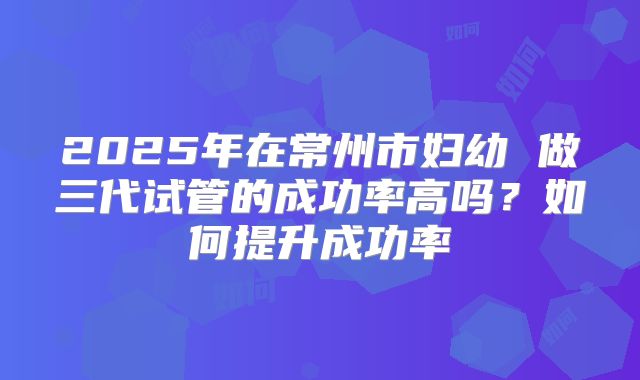 2025年在常州市妇幼 做三代试管的成功率高吗？如何提升成功率
