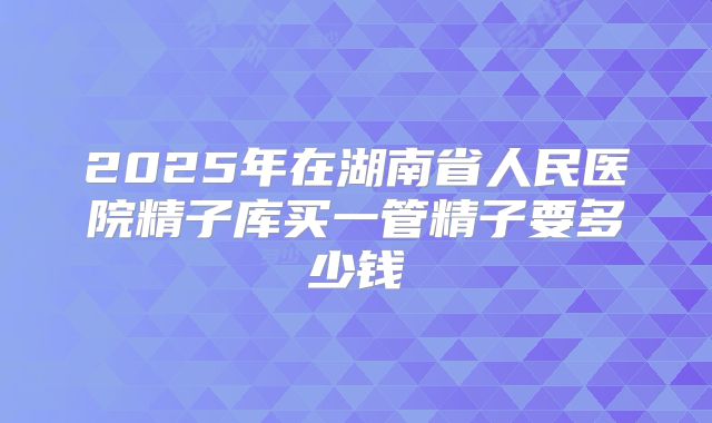 2025年在湖南省人民医院精子库买一管精子要多少钱