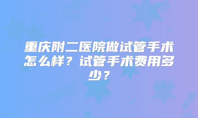 重庆附二医院做试管手术怎么样?试管手术费用多少?