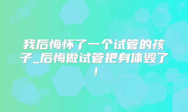 我后悔怀了一个试管的孩子_后悔做试管把身体毁了！