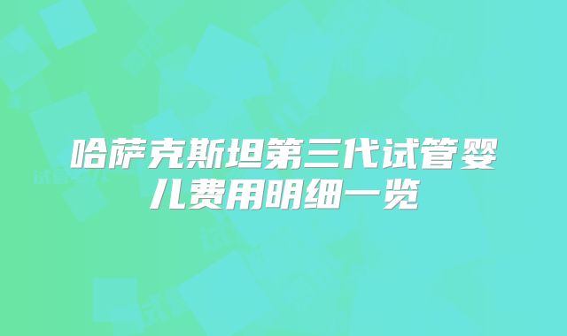 哈萨克斯坦第三代试管婴儿费用明细一览