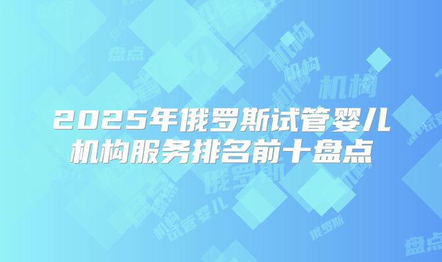 2025年俄罗斯试管婴儿机构服务排名前十盘点