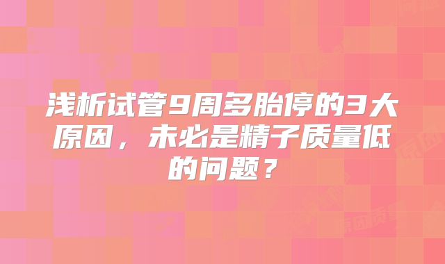 浅析试管9周多胎停的3大原因,未必是精子质量低的问题?