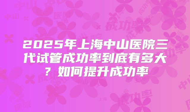 2025年上海中山医院三代试管成功率到底有多大？如何提升成功率