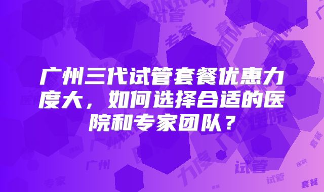 广州三代试管套餐优惠力度大，如何选择合适的医院和专家团队？