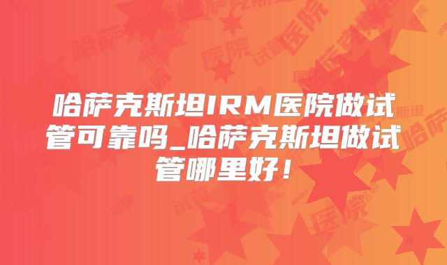 哈萨克斯坦IRM医院做试管可靠吗_哈萨克斯坦做试管哪里好！
