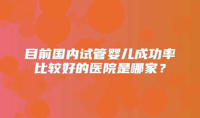 目前国内试管婴儿成功率比较好的医院是哪家?