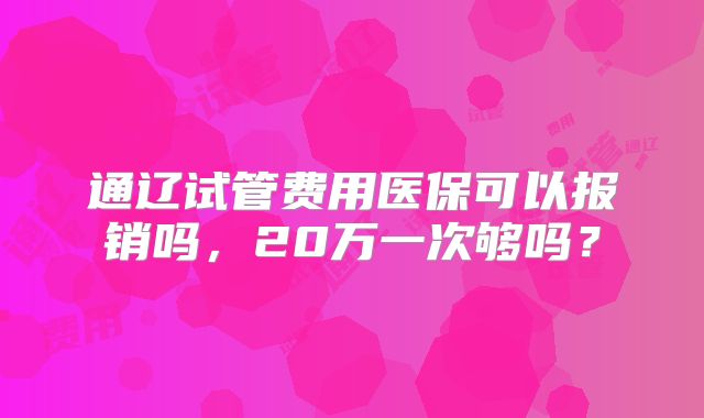 通辽试管费用医保可以报销吗,20万一次够吗?