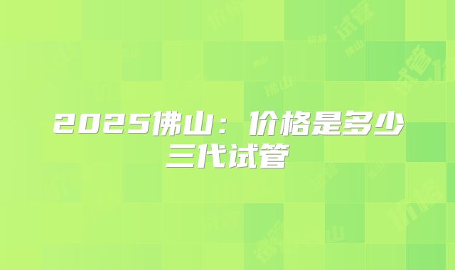 2025佛山：价格是多少三代试管