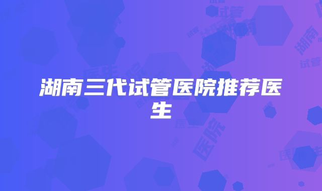 湖南三代试管医院推荐医生