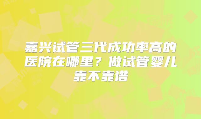 嘉兴试管三代成功率高的医院在哪里？做试管婴儿靠不靠谱