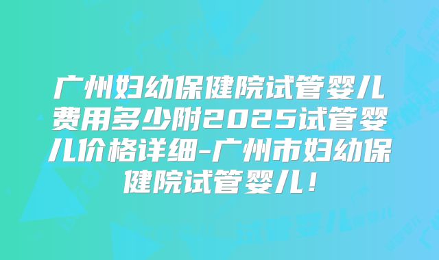 广州妇幼保健院试管婴儿费用多少附2025试管婴儿价格详细-广州市妇幼保健院试管婴儿!