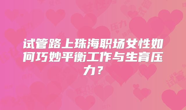 试管路上珠海职场女性如何巧妙平衡工作与生育压力？