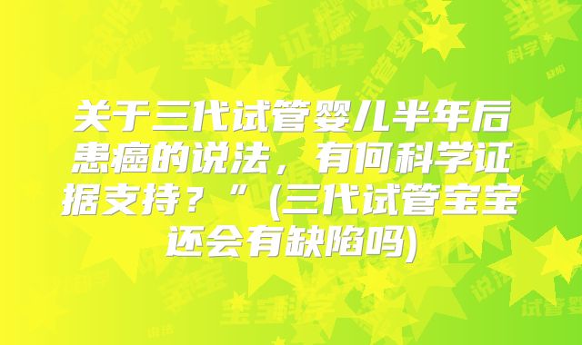 关于三代试管婴儿半年后患癌的说法,有何科学证据支持?”(三代试管宝宝还会有缺陷吗)