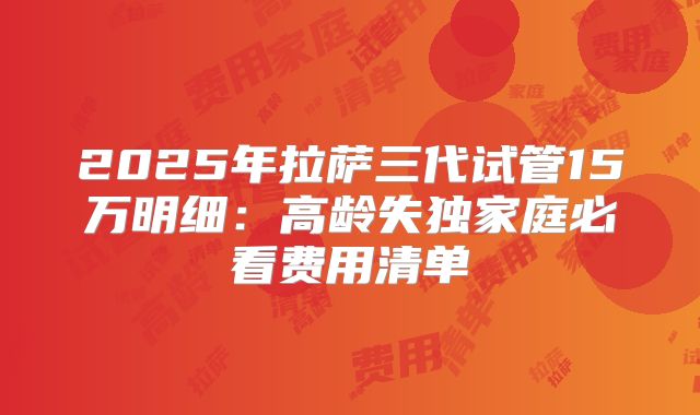 2025年拉萨三代试管15万明细：高龄失独家庭必看费用清单