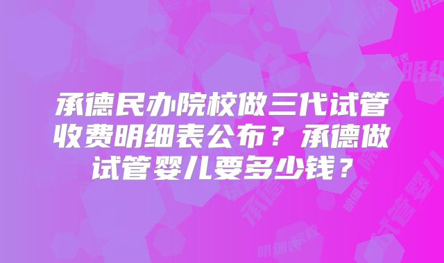 承德民办院校做三代试管收费明细表公布？承德做试管婴儿要多少钱？