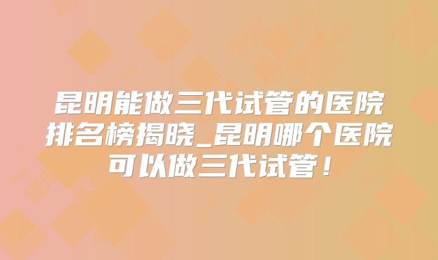 昆明能做三代试管的医院排名榜揭晓_昆明哪个医院可以做三代试管！