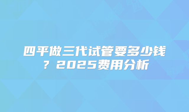 四平做三代试管要多少钱？2025费用分析