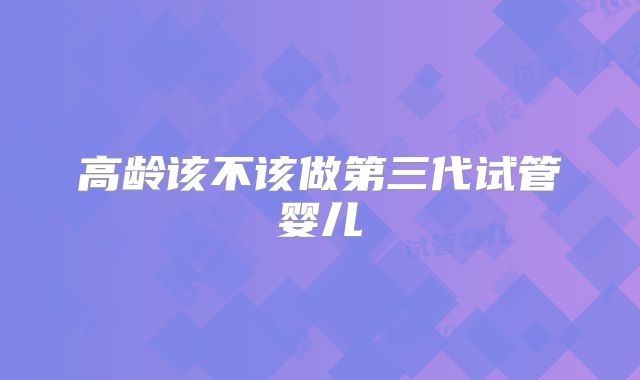 高龄该不该做第三代试管婴儿