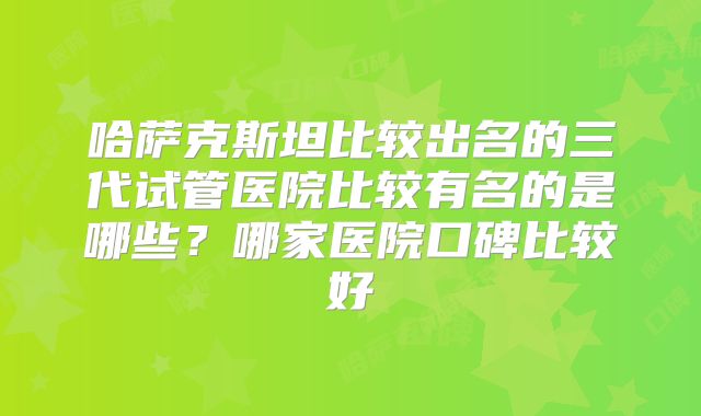 哈萨克斯坦比较出名的三代试管医院比较有名的是哪些？哪家医院口碑比较好
