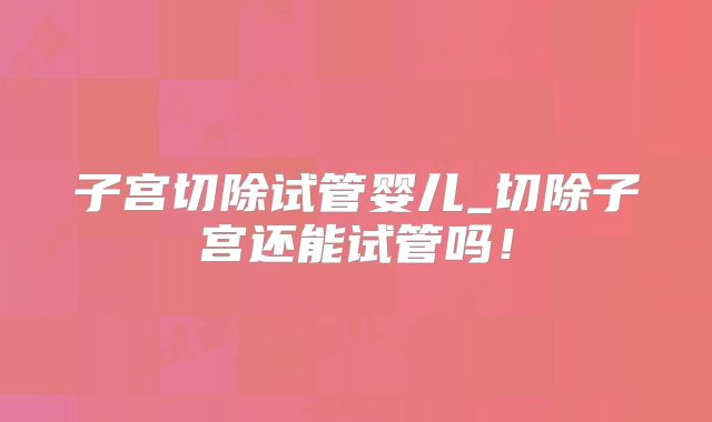 子宫切除试管婴儿_切除子宫还能试管吗!