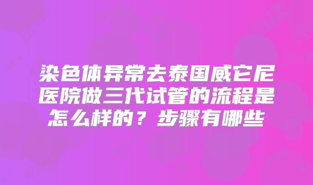 染色体异常去泰国威它尼医院做三代试管的流程是怎么样的？步骤有哪些