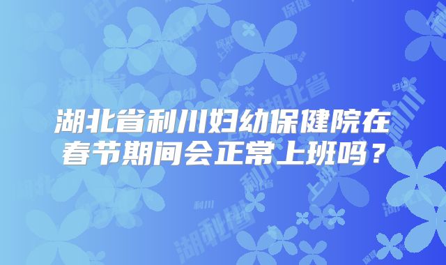 湖北省利川妇幼保健院在春节期间会正常上班吗？