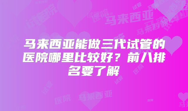 马来西亚能做三代试管的医院哪里比较好？前八排名要了解