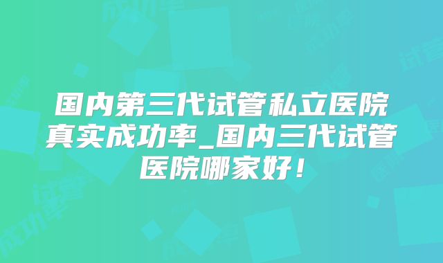 国内第三代试管私立医院真实成功率_国内三代试管医院哪家好！