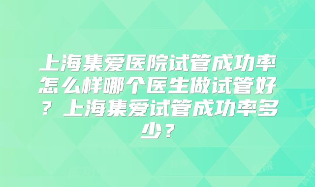 上海集爱医院试管成功率怎么样哪个医生做试管好?上海集爱试管成功率多少?