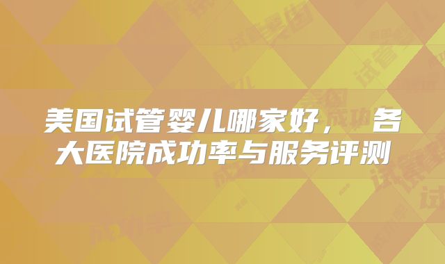 美国试管婴儿哪家好， 各大医院成功率与服务评测