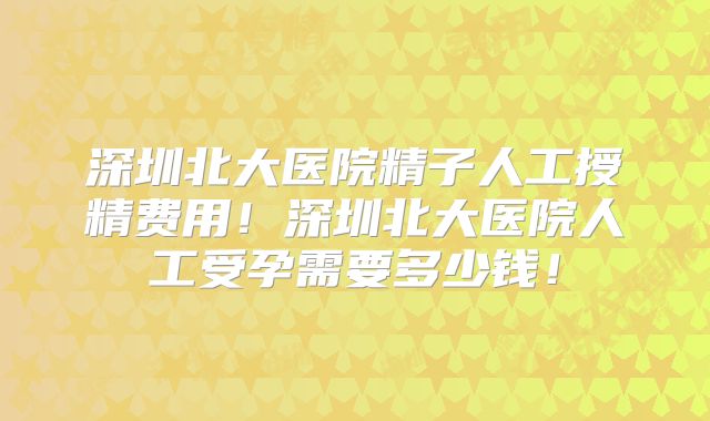 深圳北大医院精子人工授精费用！深圳北大医院人工受孕需要多少钱！