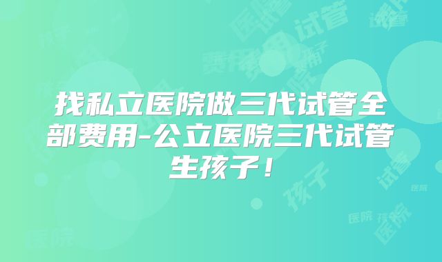 找私立医院做三代试管全部费用-公立医院三代试管生孩子！