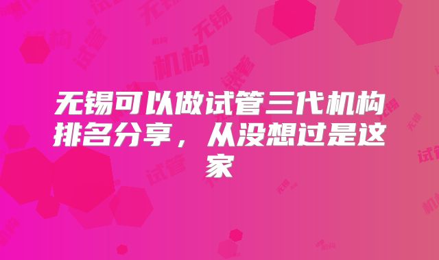无锡可以做试管三代机构排名分享，从没想过是这家