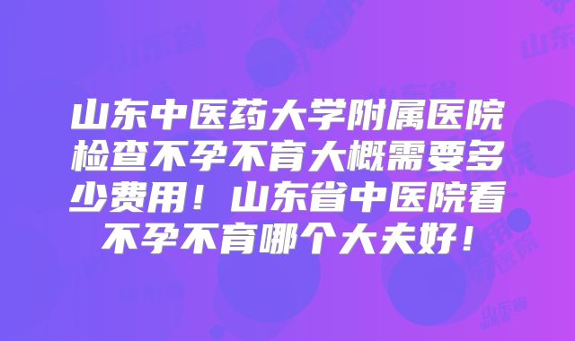 山东中医药大学附属医院检查不孕不育大概需要多少费用!山东省中医院看不孕不育哪个大夫好!