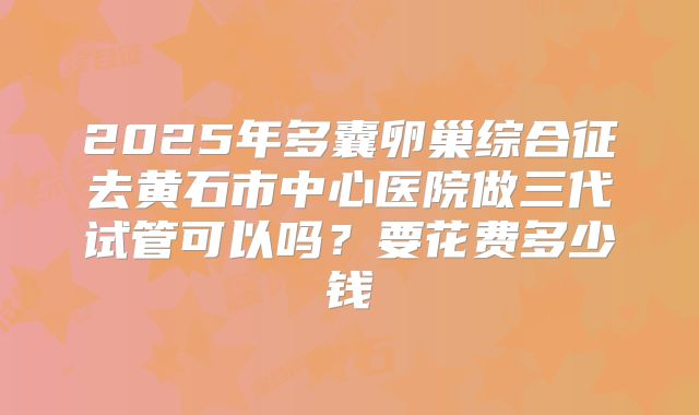 2025年多囊卵巢综合征去黄石市中心医院做三代试管可以吗?要花费多少钱