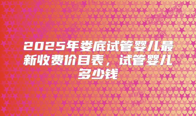 2025年娄底试管婴儿最新收费价目表，试管婴儿多少钱