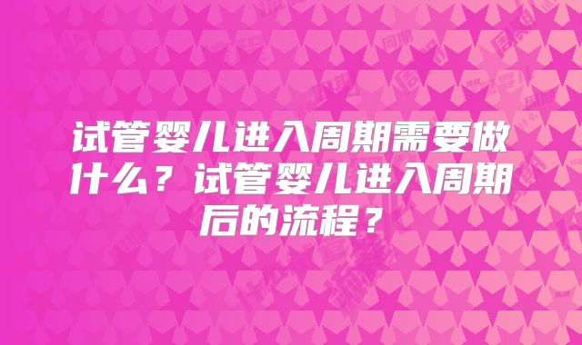 试管婴儿进入周期需要做什么?试管婴儿进入周期后的流程?