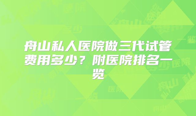 舟山私人医院做三代试管费用多少?附医院排名一览