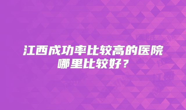江西成功率比较高的医院哪里比较好？