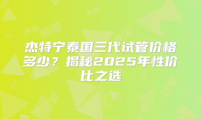 杰特宁泰国三代试管价格多少？揭秘2025年性价比之选