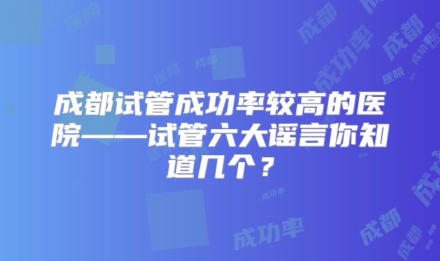 成都试管成功率较高的医院——试管六大谣言你知道几个？