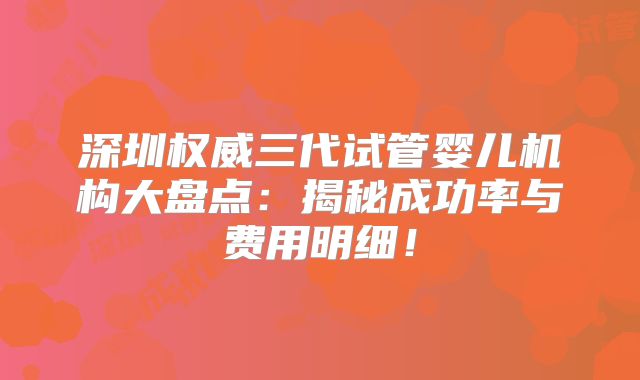 深圳权威三代试管婴儿机构大盘点：揭秘成功率与费用明细！
