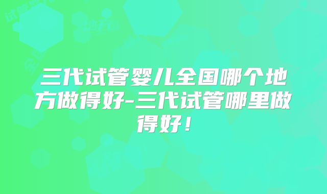 三代试管婴儿全国哪个地方做得好-三代试管哪里做得好！