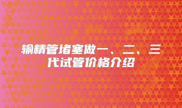 输精管堵塞做一、二、三代试管价格介绍