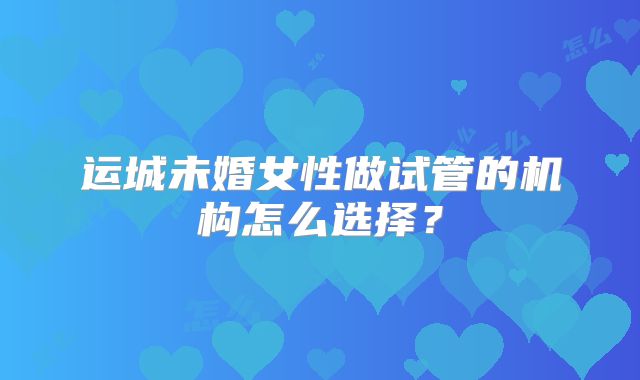 运城未婚女性做试管的机构怎么选择?
