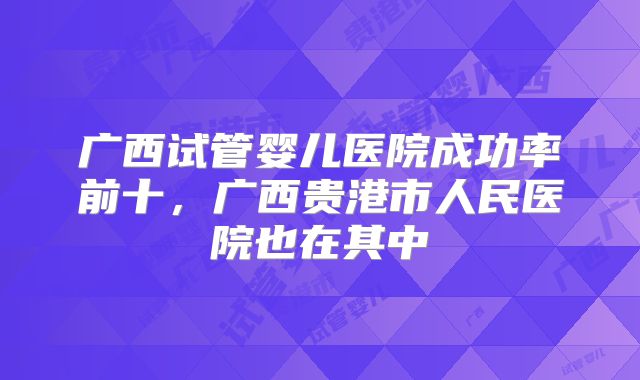 广西试管婴儿医院成功率前十，广西贵港市人民医院也在其中