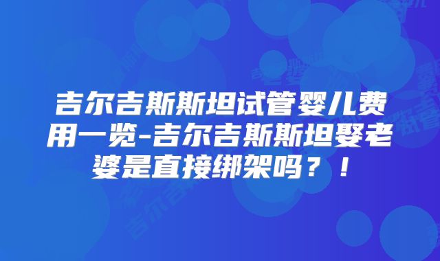 吉尔吉斯斯坦试管婴儿费用一览-吉尔吉斯斯坦娶老婆是直接绑架吗?!