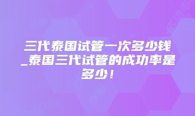 三代泰国试管一次多少钱_泰国三代试管的成功率是多少！